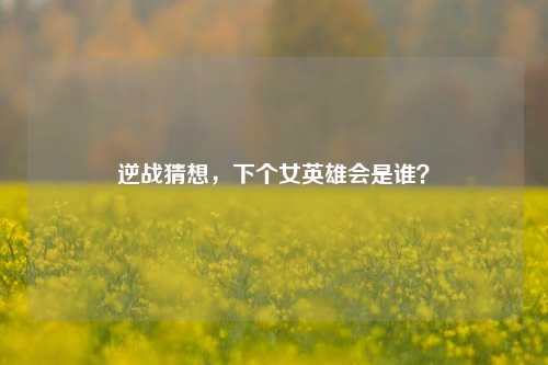 逆战猜想，下个女英雄会是谁？