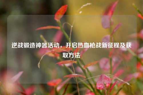 逆战锻造神器活动,开启热血枪战新征程及获取方法