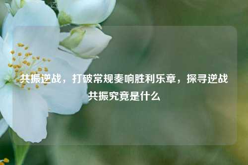 共振逆战，打破常规奏响胜利乐章，探寻逆战共振究竟是什么