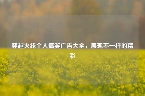 穿越火线个人搞笑广告大全，展现不一样的精彩
