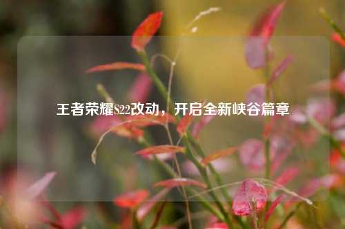 王者荣耀S22改动，开启全新峡谷篇章