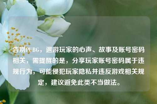告别PUBG,退游玩家的心声、故事及账号密码相关,需提醒的是,分享玩家账号密码属于违规行为,可能侵犯玩家隐私并违反游戏相关规定,建议避免此类不当做法。
