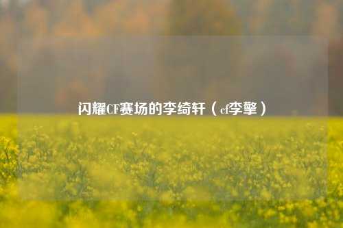 闪耀CF赛场的李绮轩（cf李擎）