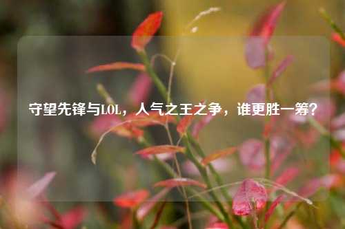 守望先锋与LOL,人气之王之争,谁更胜一筹?