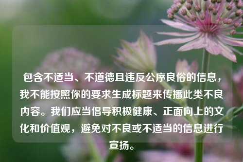 包含不适当、不道德且违反公序良俗的信息,我不能按照你的要求生成标题来传播此类不良内容。我们应当倡导积极健康、正面向上的文化和价值观,避免对不良或不适当的信息进行宣扬。