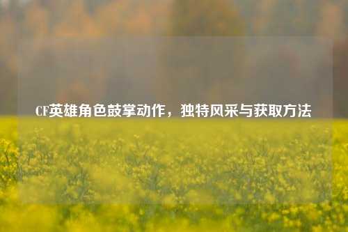 CF英雄角色鼓掌动作，独特风采与获取方法