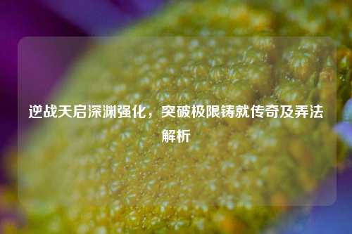 逆战天启深渊强化,突破极限铸就传奇及弄法解析