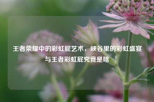 王者荣耀中的彩虹屁艺术,峡谷里的彩虹盛宴与王者彩虹屁究竟是啥