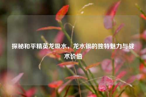 探秘和平精英龙吸水，龙水银的独特魅力与战术价值