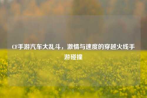 CF手游汽车大乱斗,激情与速度的穿越火线手游碰撞