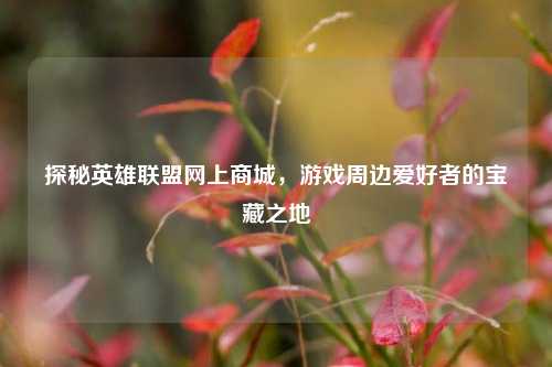 探秘英雄联盟网上商城,游戏周边爱好者的宝藏之地