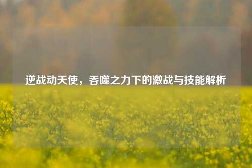 逆战动天使，吞噬之力下的激战与技能解析