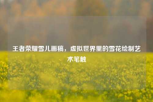 王者荣耀雪儿画稿，虚拟世界里的雪花绘制艺术笔触