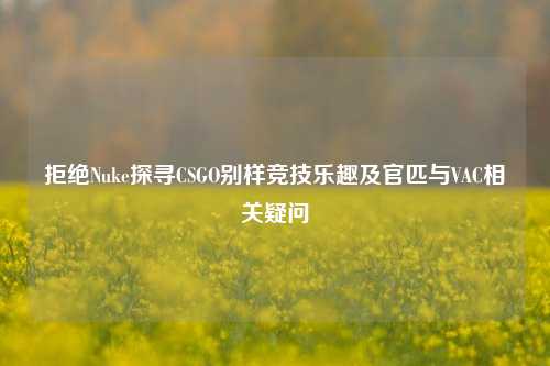 拒绝Nuke探寻CSGO别样竞技乐趣及官匹与VAC相关疑问