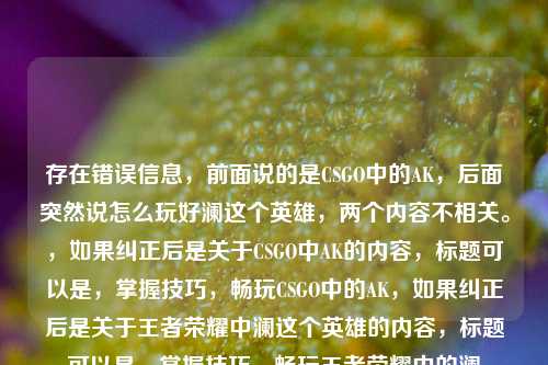存在错误信息,前面说的是CSGO中的AK,后面突然说怎么玩好澜这个英雄,两个内容不相关。,如果纠正后是关于CSGO中AK的内容,标题可以是,掌握技巧,畅玩CSGO中的AK,如果纠正后是关于王者荣耀中澜这个英雄的内容,标题可以是,掌握技巧,畅玩王者荣耀中的澜