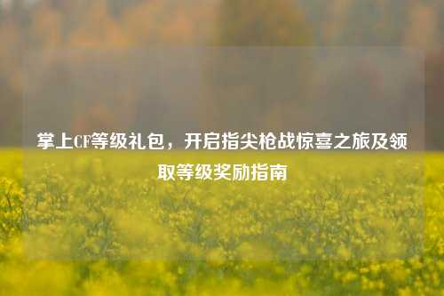掌上CF等级礼包,开启指尖枪战惊喜之旅及领取等级奖励指南