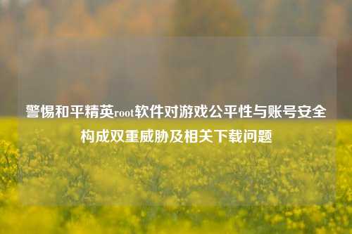 警惕和平精英root软件对游戏公平性与账号安全构成双重威胁及相关下载问题