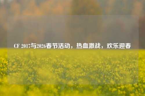 CF 2017与2026春节活动,热血激战,欢乐迎春