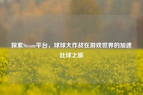 探索Steam平台，球球大作战在游戏世界的加速吐球之旅