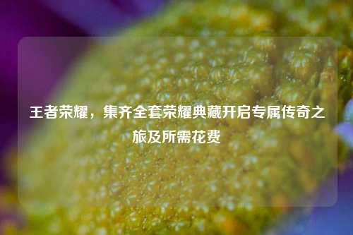 王者荣耀，集齐全套荣耀典藏开启专属传奇之旅及所需花费