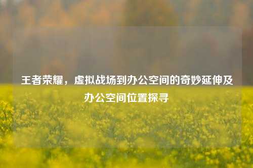 王者荣耀,虚拟战场到办公空间的奇妙延伸及办公空间位置探寻