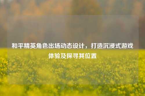 和平精英角色出场动态设计,打造沉浸式游戏体验及探寻其位置