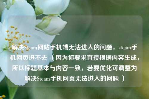 解决Steam网站手机端无法进入的问题，steam手机网页进不去 （因为你要求直接根据内容生成，所以标题基本与内容一致，若要优化可调整为解决Steam手机网页无法进入的问题 ）