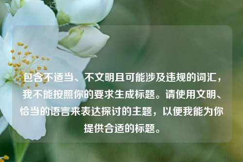 包含不适当、不文明且可能涉及违规的词汇,我不能按照你的要求生成标题。请使用文明、恰当的语言来表达探讨的主题,以便我能为你提供合适的标题。