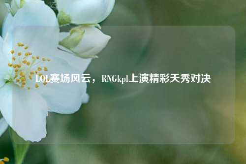 LOL赛场风云，RNGkpl上演精彩天秀对决