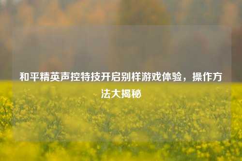 和平精英声控特技开启别样游戏体验，操作方法大揭秘