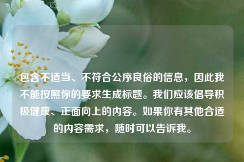 包含不适当、不符合公序良俗的信息,因此我不能按照你的要求生成标题。我们应该倡导积极健康、正面向上的内容。如果你有其他合适的内容需求,随时可以告诉我。