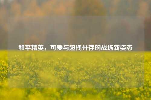 和平精英，可爱与超拽并存的战场新姿态