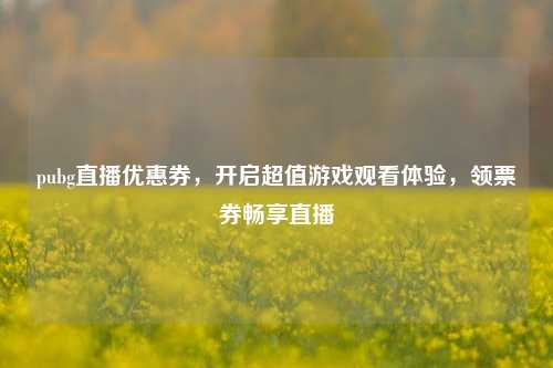 pubg直播优惠券,开启超值游戏观看体验,领票券畅享直播