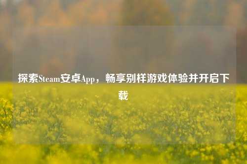 探索Steam安卓App,畅享别样游戏体验并开启下载
