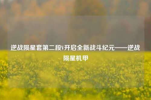 逆战陨星套第二段V开启全新战斗纪元——逆战陨星机甲