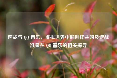 逆战与 QQ 音乐,虚拟世界中的别样共鸣及逆战准星在 QQ 音乐的相关探寻