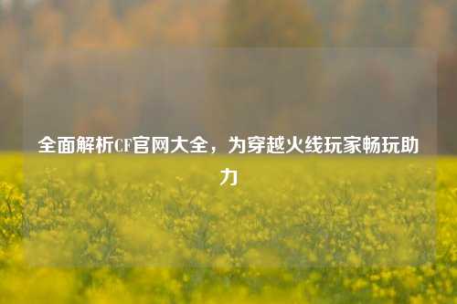 全面解析CF官网大全，为穿越火线玩家畅玩助力