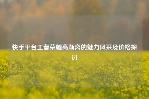 快手平台王者荣耀高渐离的魅力风采及价格探讨