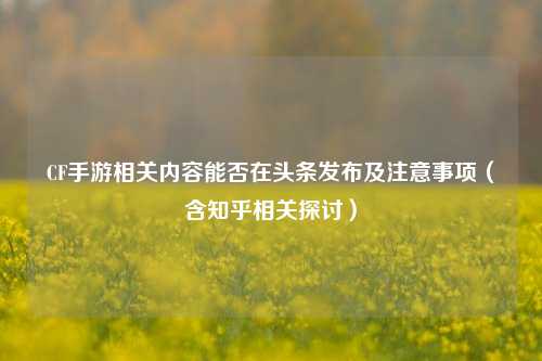 CF手游相关内容能否在头条发布及注意事项（含知乎相关探讨）