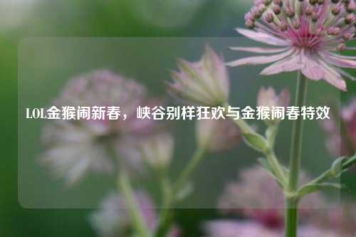 LOL金猴闹新春,峡谷别样狂欢与金猴闹春特效