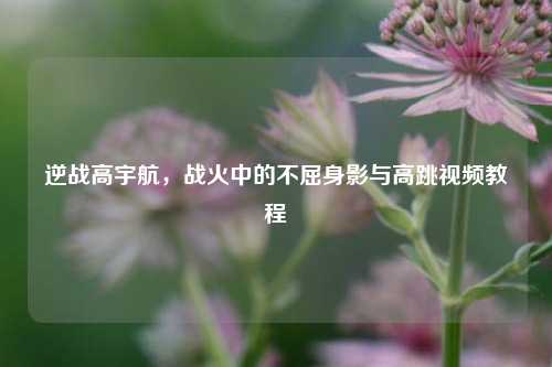 逆战高宇航，战火中的不屈身影与高跳视频教程