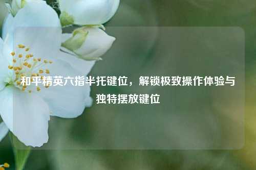 和平精英六指半托键位，解锁极致操作体验与独特摆放键位