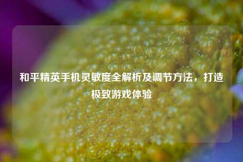 和平精英手机灵敏度全解析及调节方法，打造极致游戏体验
