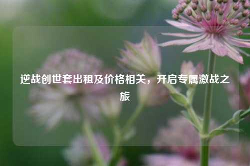 逆战创世套出租及价格相关,开启专属激战之旅