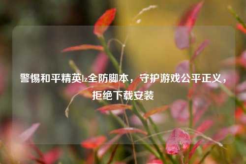 警惕和平精英lz全防脚本,守护游戏公平正义,拒绝下载安装