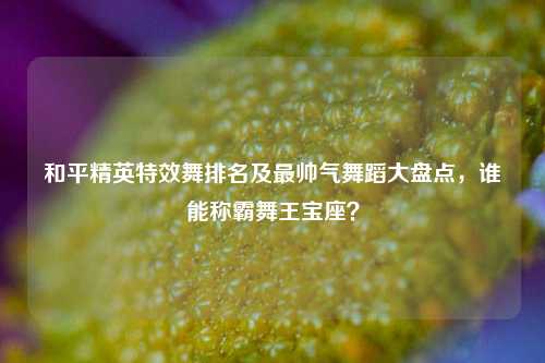 和平精英特效舞排名及最帅气舞蹈大盘点,谁能称霸舞王宝座?