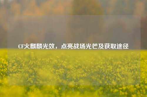 CF火麒麟光效,点亮战场光芒及获取途径