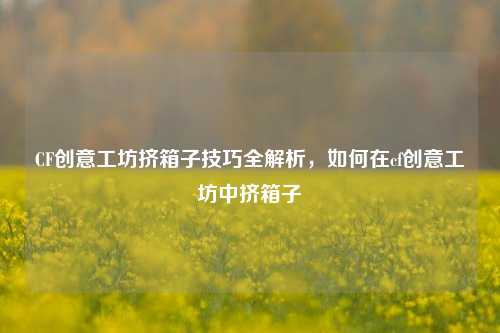 CF创意工坊挤箱子技巧全解析,如何在cf创意工坊中挤箱子