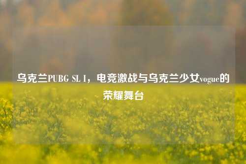 乌克兰PUBG SL I,电竞激战与乌克兰少女vogue的荣耀舞台