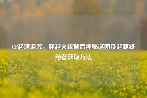 CF起源诅咒,穿越火线背后神秘谜团及起源终结者获取方法